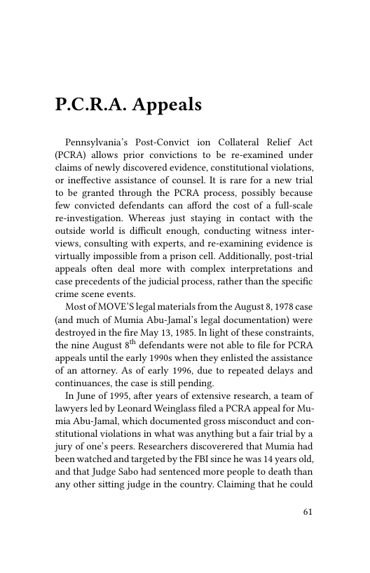 P.C.R.A. Appeals  Pennsylvania’s Post-Conviet ion Collateral Relief Act (PCRA) allows prior convictions to be re-examined under claims of newly discovered evidence, constitutional violations, or ineffective assistance of counsel. It is rare for a new trial to be granted through the PCRA pracess, possibly because few convicted defendants can afford the cost of a full-scale re-investigation. Whereas just staying in contact with the outside world is difficult enough, conducting witness inter- views, consulting with experts, and re-examining evidence is virtually impossible from a prison cell. Additionally, post-trial appeals often deal more with complex interpretations and case precedents of the judicial process, rather than the specific crime scene events.  Mostof MOVE’S legal materials from the August 8, 1978 case (and much of Mumia Abu-Jamal’s legal documentation) were destroyed in the fire May 13, 1985. In light of these constraints, the nine August 8" defendants were not able to file for PCRA’ appeals until the early 10905 when they enlisted the assistance of an attorney. As of early 1996, due to repeated delays and continuances, the case is stll pending.  In June of 1995, after years of extensive research, a team of Tawyers led by Leonard Weinglass filed a PCRA appeal for Mu- ‘mia Abu-Jamal, which documented gross misconduct and con- stitutional violations in what was anything but a fair trial by a jury of one’s peers. Researchers discoverered that Mumia had been watched and targeted by the FBI since he was 14 years old, and that Judge Sabo had sentenced more people to death than any other sitting judge in the country. Claiming that he could  61 